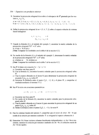 394 / Espacios con producto interior 
5. Encontrar la proyección ortogonal de u sobre el subespacio de I? generado por los vec-tores 
v,, v2 y vj. 
a) ~ = ( 6 , 3 , 9 , 6 ) ;~ , = ( 2 ,I , I I, ) , ~ ~ ~ ~ ( l . IO) , ,~l, ,= ( - 2 . - 1.0. - I ) 
b)u=(-2,0,2,4); v , - ( l , l . 3 , 0 ) , v,=(-2, - I , -2,1), V , - ( - 3 . " I , 1,3) 
6. Hallar la proyección ortogonal de u = (5, 6, 7, 2) sobre el espacio solución de sistema 
lineal homogéneo 
7. Usando la fórmula (6) y el método del ejemplo 3, encontrar la matriz estándar de la 
proyección ortogonal P:K2 -+ U' sobrc 
a) el eje x. b) el ejey. 
[Nota Comparar los resultados con la tabla 4 de La sección 4.2.1 
8. Por medio de la fórmula (6) y el método del ejemplo 3, determinar la matriz estándar 
de la proyección ortogonal P r R 3 -+ R3 sobre 
a) el plano xz. b) el planoyz. 
[Nofa Comparar los resultados con la tabla 5 de la secci6n 4.2.1 
9. Sea We1 plano con ecuación 5x - 3y + I = O 
a) Encontrar una base para W. 
b) Con la fórmula (6); encontrar la matriz estándar para la proyección ortogonal sobrc 
c) Usar la matriz obtenida en el inciso b) para determinar la proyección ortogonal de 
d) Encontrar la distancia entre el punto P&l, -2, 4) y el piano W, y comprobar el 
W. 
un punto Po(xoy, ,,, z,,) sobre W. 
resultado mediante el teorema 3.5 -2 
10. Sea Cz, la recta con ecuaciones paramktricas 
a) Encontrar ma base para W. 
bj Por medio de la fórmula (6), encontrar la matriz estándar para la proyección orto-c) 
gonal sobre W. 
punto Po(xo, yo, zo) sobre W. 
Usar la matriz obtenida en el inciso b) para encontrar la proyecci6n ortogonal de un 
d) Hallar la distancia entre el punto Po(2, 1, - 3) y la recta W. 
11. Para los sistemas lineales del ejercicio 3, comprobar que ei vector de error AY - b que 
resulta de la solución por mínimos cuadrados F es ortogonal al espacio columna de A. 
12. Demostrar: Si A tiene vectores columna linealmente independientes y si Ax = b es con-sistente, 
entonces la solución por mínimos cuadrados de Ax = b y la solución exacta de 
Ax = b son iguales. 
 
