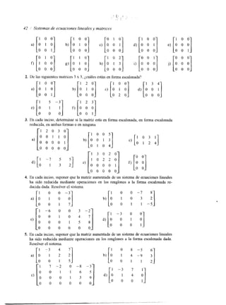 a ) O l O [: :] b) 1 "1 c) [: 1 y] d) [A 0" f] 
42 / Sistemas de ecuaciones lineales y matrices 
[" "1 O 0 :] 0 [: O 0 0 '1 [: O 0 0 
I :] 
f ) l O O g)[: hj i) 0 0 0 O 0 0 O 0 0 O 0 0 
2. De las siguientes matnces 3 x 3, ¿cuáles están en forma escalonada? a ) [l O l O 
:] "1 [i f b)[i O 0 0 c) O 2 0 d) 
1 3 4 
0 0 1 
-0 o o 
3. En cada inciso, determinar si la matriz está en forma escalonada, en forma escalonada 
reducida, en ambas formaso en ninguna. 
1 2 0 3 0 
p '1 
a )[O O oO O O OI] b ) [ i c j [ 'o 1o 2 4 0 0 0 0 0 
[' '1 [' 1 3 0 2 0 
* [i i] dl o -71 3 2 e) o O] f) O 0 0 0 1 
0 0 0 0 0 
4. En cada inciso, suponer que la matriz aumentada de un sistema de ecuaciones lineales 
ha sido reducida mediante operaciones en los renglones a la forma escalonada re-ducida 
dada. Resolver el sistema. 
1 o 0 - 3 I o 0 - 7 8 
,)[O 
;] [i -: x 1 - 6 O O 3 - 2 
81 O 0 1 0 4 d) O 0 0 1 5 
~ 0 0 0 0 0 0 
1 O 3 2 
o o 1 1 - 5 
5. En cada inciso, suponer que la matriz aumentada de un sistema de ecuaciones lineales 
ha sido reducida mediante operaciones en los renglones a la forma escalonada dada. 
Resolver el sistema. 
01 -31 42 q 
0 0 1 s 2 
 
