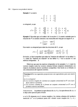 396 / Espacios con producto interior 
Ejemplo 1 La matriz 
"1 1 0 0 
=[O 1 0~ A 
" 7 0 0 1 
Ejemplo 2 Recordar que en la tabla 6 de la sección 4.2, la matriz estándar para la 
rotación de R2 en sentido contrario a las manecillas del reloj por un ángulo 8, es 
COS O -sen0 
sen0 cos 0 A = [ 1 
Esta matriz es ortogonal para todas las elecciones de 8 , ya que 
De hecho, es fácil comprobar que todas las "matrices de reflexión" en las tablas 2 y 
3 y todas las "matrices de rotación" en las tablas 6 y 7 de la sección 4.2 son 
matrices ortogonales. A 
Obsérvese que para las matrices ortogonales en los ejemplos 1 y 2, tanto los 
vectores renglón como los vectores columna forman conjuntos ortonormales con 
respecto al producto interior euclidlano (comprobar). Este hecho no es fortuito; es 
una consecuencia del siguiente teorema. 
Teorema 6.5.1. Las siguientes proposiciones son equivalentes para una matriz 
A n x n. 
a) A es ortogonal. 
b) Los vectores renglón de A forman un conjunto ortonormal en R" con el pro-c) 
ducto interior euclidiano. 
producto interior euclidiano. 
Los vectores columna de A forman un conjunto ortonormal en R" con el 
Demostración. Se probará la equivalencia de a) y b), y la equivalencia de a) y c) 
se deja como ejercicio para el lector. 
a e b: El elemento en el i-ésinlo renglón y la j-ésima columna del producto 
matricial AAT es el producto punto del i-ésimo vector renglón de A y el j - 
 