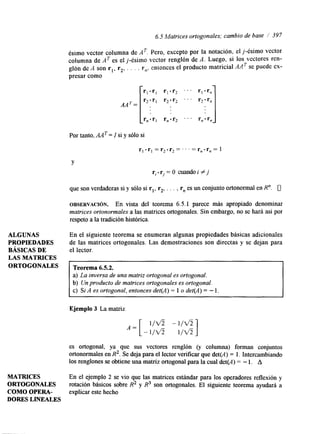 6.5 Matrices ortogonales; cambio de base i 397 
ALGUNAS 
PROPIEDADES 
BASICAS DE 
LAS MATRICES 
ORTOGONALES 
MATRICES 
ORTOGONALES 
COMO OPERA-Por 
DORES LINEALES 
tanto, A A =~ I s i y sólo si 
r l - r l = r 2 . r 2 = .. .= rn-rn= 1 
Y 
ri-rj=O CuandoiZj 
que son verdaderas si y sólo si rl, r2, . . . , rn es un conjunto ortonormal en R". 0 
OBSERVACI~N. En vista del teorema 6.5.1 parece más apropiado denominar 
matrices ortonormales a las matrices ortogonales. Sin embargo, no se hará así por 
respeto a la tradición histórica. 
En el siguiente teorema se enumeran algunas propiedades básicas adicionales 
de las matrices ortogonales. Las demostraciones son directas y se dejan para 
el lector. 
Teorema 6.5.2. 
a) La inversa de una matriz ortogonal es ortogonal. 
b) Un producto de matrices ortogonales es ortogonal. 
c) Si A es ortogonal, entonces det(A) = 1 o det(A) = - 1. 
Ejemplo 3 La matriz 
es ortogonal, ya que sus vectores renglón (y columna) forman conjuntos 
ortonormales en R2. Se deja para el lector verificar que det(A) = 1. Intercambiando 
los renglones se obtiene una matriz ortogonal para la cual det(A) = - 1. A 
En el ejemplo 2 se vio que las matrices estándar para los operadores reflexión y 
rotación básicos sobre R2 y R3 son ortogonales. El siguiente teorema ayudará a 
explicar este hecho 
 