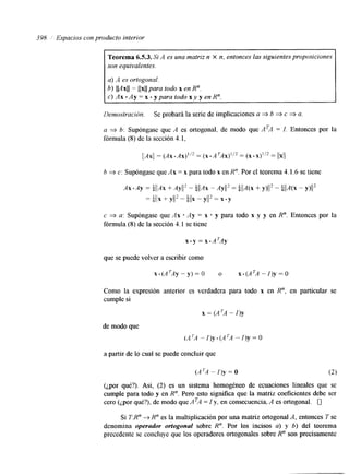 398 i Espacios con producto interior 
Teorema 6.5.3. S; A es una matriz n X n, entonces las SigUienteS proposiciones 
son equivalentes. 
a) A es ortogonal. 
h) &4xll = llxll para todo x en R". 
c ) A x . A y = x . y p a r a t o d o x y y e n R " . 
Demostración. Se probará la serie de implicaciones a * b * c * a. 
a 3 b: Supóngase que A es ortogonal, de modo que ATA = I. Entonces por la 
fórmula (8) de la sección 4.1, 
b 3 c: Supóngase que A x = x para todo x en H". Por el teorema 4.1.6 se tiene 
c 3 a: Supóngase que A x * Ay = x * y para todo x y y en R". Entonces por la 
fórmula (8) de la sección 4.1 se tiene 
que se puede volver a escribir como 
x . ( A ~ A Y - ~ ) = o O X . ( A ~ A- q Y = o 
Como la expresión anterior es verdadera para todo x en R", en particular se 
cumple si 
x = (A 7A - 1)y 
de modo que 
(A 'A- I)y - (A 'A - /)Y = O 
a partir de lo cual se puede concluir que 
(¿por qué?). Así, (2) es un sistema homogéneo de ecuaciones lineales que se 
cumple para todo y en R". Pero esto significa que la matriz coeficientes debe ser 
cero (¿por qué?), de modo que ATA = I y, en consecuencia, A es ortogonal. 0 
Si T:R" 4 R" es la multiplicación por una matriz ortogonal A, entonces T se 
denomina operador ortogonal sobre R". Por los incisos a) y 6) del teorema 
precedente se concluye que los operadores ortogonales sobre R" son precisamente 
 