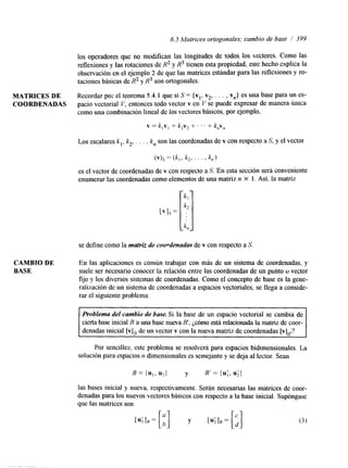 6.5 Matrices ortogonales; cambio de base / 399 
los operadores que no modifican las longitudes de todos los vectores. Como las 
reflexiones y las rotaciones de R2 y R3 tienen esta propiedad, este hecho explica la 
observación en el ejemplo 2 de que las matrices estándar para las reflexiones y ro-taciones 
básicas de R2 y R3 son ortogonales. 
MATRICES DE Recordar por el teorema 5.4.1 que si S = {vl, v,, . . . , vn} es una base para un es- 
COORDENADAS pacio vectorial V, entonces todo vector v en V se puede expresar de manera única 
como una combinación lineal de los vectores básicos, por ejemplo, 
v = k,v, + k2v2 + . . . + k,V, 
Los escalares k,, k,, . . . , kn son las coordenadas de v con respecto a S, y el vector 
(v)s = (k,, k2, ' ' ' > k,) 
es el vector de coordenadas de v con respecto a S. En esta sección será conveniente 
enumerar las coordenadas como elementos de una matriz n x l. Así, la matriz 
se define como la matriz de coordenadas de v con respecto a S. 
CAMBIO DE En las aplicaciones es común trabajar con más de un sistema de coordenadas, y 
BASE suele ser necesario conocer la relación entre las coordenadas de un punto o vector 
fijo y los diversos sistemas de coordenadas. Como el concepto de base es la gene-ralización 
de un sistema de coordenadas a espacios vectoriales, se llega a conside-rar 
el siguiente problema. 
Problema del cambio de base. Si la base de un espacio vectorial se cambia de 
cierta base inicial B a una base nueva B', jdmo está relacionada la matriz de coor-denadas 
inicial [vlB de un vector v con la nueva matriz de coordenadas [v]~,? 
1 
Por sencillez, este problema se resolverá para espacios bidimensionales. La 
solución para espacios n dimensionales es semejante y se deja al lector. Sean 
B = {U,, U*} y B' = {u;, u;} 
las bases inicial y nueva, respectivamente. Serán necesarias las matrices de coor-denadas 
para los nuevos vectores básicos con respecto a la base inicial. Supóngase 
que las matrices son 
 