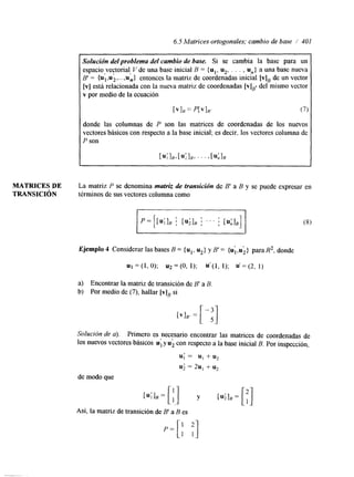 6.5 Matrices ortogonales; cambio de base / 401 
Sulución delproblema del cambio de base. Si se cambia la base para un 
espacio vectorial, V de una base inicial B = {u1, u2, . . . , U,,} a una base nueva 
B' = {u;& ,...,un] entonces la matriz de coordenadas inicial [VI, de un vector 
[VI está relacionada con la nueva matriz de coordenadas [ V ] ~ ' del mismo vector 
v por medio de la ecuación 
[VIB = P[VI/?' (7) 
donde las columnas de P son las matrices de coordenadas de los nuevos 
vectores básicos con respecto a la base inicial; es decir, los vectores columna de 
P son 
]E, [uilE, ' ' ' > [uAIB 
MATRICES DE La matriz P se denomina matriz de transición de B' a B y se puede expresar en 
TRANSICI~N términos de sus vectores columna como 
Ejemplo 4 Considerar las bases B = {u1, u2} y B' = {u;,ui} paraR2, donde 
u1 = (1, O); u2 = (O, 1); U'(1, 1); u' = (2, 1) 
a) Encontrar la matriz de transición de B' a B 
b) Por medio de (7), hallar [vIB si 
Solución de a), Primero es necesario encontrar las matrices de coordenadas de 
10s nuevos vectores básicos u1 y u2 con respecto a la base inicial B. Por inspección, I , 
u; = u, + u2 
u; = 2u, + u2 
de modo que 
Así, la matriz de transición de B' a B es 
 