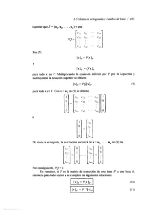 6.5 Matrices ortogonales; cambio de base / 403 
. . Cnn -:I Por (7) 
Suponer que B = {ul, u2, . . . , U,} y que 
PQ = 
Cl I 
C2 I 
. . 
.. 
rx1B = p[xlB' 
Y 
[XIB, = Q[xIB 
para todo x en V. Multiplicando la ecuación inferior por P por la izquierda y 
sustituyendo la ecuación superior se obtiene 
1 x 1=~ ~ Q [ X ] B (9) 
para todo x en V. Con x = u1 en (9) se obtiene 
O 
De manera semejante, la sustitución sucesiva de x = u2, . . . , u, en (9) da 
. , . . . 
'.( O 
Por consiguiente, PQ =I. 
entonces para todo vector v se cumplen las siguientes relaciones: 
En resumen, si P es la matriz de transición de una base B' a una base B, 
."I ... . . 
 