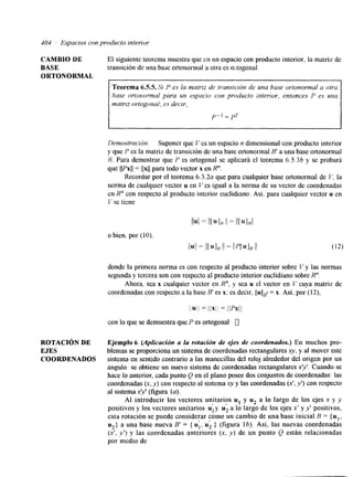 404 I Espacios con producto interior 
CAMBIO DE 
BASE 
ORTONORMAL 
El siguiente teorema muestra que c.11 un espacio con producto interior, la matriz de 
transición de una base ortonormal a otra es o; togonal. 
ROTACIóN DE 
EJES 
COORDENADOS 
Teorema 6-55. Si P es la maMz de lransición de una base ortonormal a otra 
base ortorzormal para un espacio con producto interior, entonces I-' es una 
matriz ortogonal; es decir, 
Demostración. Suponer que Ves un espacio n dimensional con producto interior 
y que P es la matriz de transición de una base ortonormal B' a una base ortonormal 
R. Para demostrar que P es ortogonal se aplicará el teorema 6.5.36 y se probará 
que llPxll = llxll para todo vector x en R". 
Recordar por el teorema 6 . 3 . 2 ~qu e para cualquier base ortonormal de V, la 
norma de cualquier vector u en Ves igual a la norma de su vector de coordenadas 
en R" con respecto al producto interior euclidiano. Así. para cualquier vector u en 
I se tiene 
donde la primera norma es con respecto al producto interior sobre V y las normas 
segunda y tercera son con respecto al producto interior euclidiano sobre R". 
Ahora. sea x cualquier vector en R", y sea u el vector en V cuya matriz de 
coordenadas con respecto a la base B' es x: es decir, = x. Así, por (12), 
liull = I I X I I = ilPxll 
con lo que se demuestra que P es ortogonal 0 
Ejemplo 6 (Aplicación a la rotación de ejes de coordenados.) En muchos pro-blemas 
se proporciona un sistema de coordenadas rectangulares x y , y al mover este 
sistema en sentido contrario a las manecillas del reloj alrededor del origen por un 
ángulo se obtiene un nuevo sistema de coordenadas rectangulares x". Cuando se 
hace lo anterior, cada punto Q en el plano posee dos conjuntos de coordenadas: las 
coordenadas (x, y) con respecto al sistema xy y las coordenadas (xt, Y ' ) con respecto 
al sistema x" (figura la). 
AI introducir los vectores unitarios u, y u2 a lo largo de los ejes x y y 
positivos y los vectores unitarios uly 1 u2 , 
a lo largo de los ejes x' y y' positivos, 
esta rotación se puede considerar como un cambio de una base inicial B = {u1, 
u*} a una base nueva B' = { u;, u; } (figura l b ) . Así, las nuevas coordenadas 
(x'. y') y las coordenadas anteriores (x, y) de un punto Q están relacionadas 
por medio de 
 