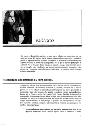 I PROLOG0 
Así como en la edición anterior. en esta nueva edición se proporciona un tra-tamiento 
básico del álgebra lineal, idóneo para estudiantes que están cursando el 
primer o segundo años de facultad. Mi objetivo es presentar los fundamentos del 
álgebra lineal de la forma más clara posible. por lo que el aspecto pedagógico es 
esencial. No se requiere haber estudiado cálculo, aunque se presentan ejerci-cios 
y ejemplos para estudiantes que tienen los conocimientos necesarios; estos 
ejercicios y ejemplos están claramente indicados y se pueden omitir sin pér-dida 
de continuidad. 
RESUMEN DE LOS CAMBIOS EN ESTA EDICIóN 
Aunque esta edición tiene mucho en común con la edición anterior, se trata de una 
revisión sustancial. ge intentado mantener la claridad y el estilo de la edición 
previa, y a la vez reflejar las necesidades cambiantes de una nueva generación de 
estudiantes. Con esta intención he puesto en práctica varias recomendaciones 
hechas por el Linear Algebra Curriculum Study Group. También he hecho algu-nos 
cambios de organización que deben facilitar a los instructores cubrir los fun-damentos 
de todos los temas esenciales, inclusive con severas restricciones de 
tiempo. Posteriormente, en este prólogo se presenta una descripción de los cam-bios 
capítulo a capítulo, aunque a continuación se presenta un resumen de los 
cambios más importantes: 
Mayor énfasis en las relaciones que hay entre los conceptos: Uno de los 
objetivos importantes de un curso de álgebra lineal es establecer la trama 
7 
 