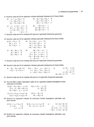 1.2 Eliminación gaussiana / 43 
6. Resolver cada uno de los siguientes sistemas aplicando eliminación dGea uss-Jordan. 
a) x, + x2 + 2x3 = 8 b) 2x, + 2x, + 2x3 = O 
-x1 - 2x2 + 3x3 = 1 -2x, + 5x, + 2x3 = 1 
3x, - 7x, + 4x3 = 10 8x, + X, + 4x3 = - 1 
c) x - y + 2 z - w = - 1 d) -2b + 3 ~ = 1 
2 x + y - 2 2 - 2 w = - 2 3 ~ + 6 b - 3 ~ = - 2 
- x + 2 y - 4 2 + w = 1 6a + 66 + 3c = 5 
3x - 3w = -3 
7. Resolver cada uno de los sistemas del ejercicio 6 aplicando eliminación gaussiana. 
8. Resolver cada uno de los siguientes sistemas aplicando eliminación de Gauss-Jordan 
a) 2x, - 3x2 = -2 b) 3x, + 2 ~ , - x3 = - 15 
2x, + x, = 1 5x, + 3x2 + 2x3 = o 
3x, +2x2 = 1 3x, + x, + 3x3 = 11 
-6x, - 4x, + 2x3 = 30 
C) 4x, - SX, = 12 d) 1oy-4z+ w = 1 
3x1 - 6 ~ ,= 9 x + 4y- z + w = 2 
-2x, +4x,= - 6 3 x + 2 y + z 2 w = 5 
- 2 ~ - 8 y + 2 ~ - 2 ~ -=4 
X - 6y+32 = 1 
9. Resolver cada uno de los sistemas del ejercicio S aplicando eliminación gaussiana. 
10. Resolver cada uno de los siguientes sistemas aplicando eliminación de Gauss-Jordan. 
a) 5x, - 2x2 + 6x, = O b) xI - 2x, + x, - 4x, = 1 c) w + 2 x - y = 4 
-2x, + x, + 3x3 = 1 XI + 3x2 + 7x3 + 2x, = 2 x - y=3 
x1 - I~-x 1, I X-, 16x4 = 5 ~ + 3 ~ - 2 ~ = 7 
2 u + 4 v + w + 7 x = 7 
11. Resolver cada uno de los sistemas del ejercicio 10 aplicando eliminación gaussiana 
12. Sin usar lápiz y papel, determinar cuáles de los siguientes sistemas homogéneos tienen 
soluciones no triviales. 
a) 2x1 - 3x, + 4x, - x, = O b) x, + 3x2 - x3 = 0 
7x, + x, - 8x3 + 9x4 = o x, - SX, = o 
2x, + 8x2 + x3 - X, = O 4x3 = o 
C) a, ,x, + alzx2 + uI3x3 = O d) 3x1 - 2x2 = 0 
aZlXl + a2zx2 + a23x3 = 0 6x, - 4x2 = O 
13. Resolver los siguientes sistemas de ecuaciones lineales homogéneos aplicando cual-quier 
método. 
a) 2x, + X, + 3x3 = O b) 3x1 + x2 + x3 + x, = O c) 2x + 2y + 4z = o 
x, + 2x, = O 5x, - x2 + x3 - x, = o W - y-3.?=0 
x, + x, = o 2w+3x+ y + z=O 
-2w+ ~ + 3 ~ - 2 ~ = 0 
14. Resolver los siguientes sistemas de ecuaciones lineales homogéneos aplicando cual-quier 
método. 
 