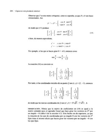 406 1 Espacios con producto interior 
Observar que P es una matriz ortogonal, como se esperaba, ya que B' y B son bases 
ortonormales. Así, 
-sen O cos O 1 
p-1 =pr= cos O sen 0 
de modo que (1 3) produce 
o bien, de manera equivalente, 
x' = x cos O + y sen 9 
y' = "x senO+ycos 8 
Por ejemplo, si los ejes se hacen girar 8 = n14, entonces como 
7T % - 1 sen: = cos - = - 
4 4 v 5 
la ecuación (14) se convierte en 
[;:I = 
Por tanto, si las coordenadas iniciales de un punto Q son (x, y) = (2, - l), entonces 
de modo que las nuevas coordenadas de Q son (x', y') = (11 A- 3 1 a). A 
OBSERVACI~N. Nótese que la matriz de coeficientes en (14) es igual a la 
matriz estándar para el operador lineal que hace girar los vectores en R2 por 
un ángulo -8 (tabla 6 de la sección 4.2). Este hecho era de esperarse, ya que 
la rotación de los ejes de coordenadas por un ángulo 8 con los vectores de R2 
fijos tiene el mismo efecto que hacen girar los vectores por un ángulo -8 con 
los ejes fijos. 
 