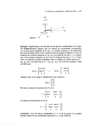 6.5 Matrices ortogonales; cambio de base / 407 
Figura 2 
Y 
Ejemplo 7 (Aplicación a la rotación de los ejes de coordenadas en el espa-cio 
tridimensional.) Suponer que un sistema de coordenadas rectangulares 
xyz se hace girar alrededor de su eje z en sentido contrario a las manecillas 
del reloj (mirando sobre el eje z positivo) por un ángulo 9 (figura 2). Si se in-troducen 
los vectores unitarios u,, u2 y u3 a lo largo de los ejes x, y y z positi-vos, 
y los vectores unitarios ul, D u2 1 
y u3 a lo largo de los ejes x!, y' y z' posi-tivos, 
la rotación se puede considerar como el cambio de la base anterior B = 
{ul, u2: u3} a la base nueva B' = { u;, u;, u; >. En vista del ejemplo 6 debe 
ser obvro que 
LU;lB = [!] 
Además, como u se alarga 1 unidad sobre el eje z' positivo, 
Por tanto, la matriz de transición de B' a B es 
cos 6 -sen8 y] 
O 
P = [sei0 co; 8 y la matriz de transición de B a B' es 
cos 8 sen 8 O 
(comprobar). Así, las nuevas coordenadas ( X I , y', z') de un punto Q se pueden 
calcular a partir de sus coordenadas anteriores (x, y, z) por medio de 
 