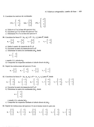 6.5 Matrices ortogonales; cambio de base /' 409 
9. Considerar las matrices de coordenadas 
a) Hallar w si S es la base del ejercicio 6(a). 
b) Encontrar q si S es la base del ejercicio 7(a) 
c) Determinar B si S es la base del ejercicio 8. 
10. Considerar las bases B = {U,, u2} y B' = {vl, v2} para R2, donde 
a) Hallar la matriz de transición de B' a B. 
b) Encontrar la matriz de transición de B a B'. 
c) Determinar la matriz de coordenadas [w],, donde 
y usando (1 I), calcular W ~ I . 
d) Comprobar las respuestas mediante el cálculo directo de [w],~ 
11. Repetir las instrucciones del ejercicio 10 con 
ul=[;a]. u2=[ ;;I, +I, .+], .;=[ 3 vj= 
a) Encontrar la matriz de transición de B' a B. 
b) Determinar la matnz de coordenadas [w],, donde 
12. Considerar las bases B = {u,, u2, u3} y B' = {vI, v2, v3) para R3, donde 
w=[;!] 
y usando (1 1 ), calcular [wlBt. 
c) Comprobar las respuestas mediante el cálculo directo de [w],,. 
13. Repetir las instrucciones del ejercicio 12 con el mismo vector w, pero con 
"1 l 
 
