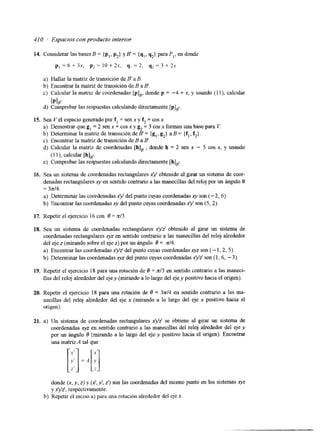 410 / Espaclos con producto interior 
a> Hallar la matriz de transición de B' a B. 
b) Encontrar la matriz de transición de B a B'. 
c) Calcular la matriz de coordenadas [pIR, donde p = -4 + x, y usando 
b1," 
d) Comprobar las respuestas calculando directamente [p],~. 
15. Sea Vel espacio generado por f, = sen x y f, = cos x. 
a) Demostrar que g, = 2 sen x + cos x y g, = 3 cos x forman una base par 
b) Determinar la matriz de transición de B' = {g,, g2) a B = {fl, f,} . 
c) Encontrar la matnz de transición de B a B . 
1 l), calcular 
V. 
d) Calcular la matnz de coordenadas [h], , donde h = 2 sen x - 5 cos x, y usando 
(1 l), calcular [h],~. 
e) Comprobar las respuestas calculando directamente [h],~ 
16. Sea un sistema de coordenadas rectangulares x)' obtenido al girar un sistema de coor-denadas 
rectangulares xy en sentido contrario a las manecillas del reloj por un ángulo 0 
= 3~14. 
a) Determinar las coordenadas xy del punto cuyas coordenadas xy son (-2,6). 
b) Encontrar las coordenadas xy del punto cuyas coordenadas x'y' son (5,2). 
17. Repetir el ejercicio 16 con O = x13 
18. Sea un sistema de coordenadas rectangulares xyz' obtenido al girar un sistema de 
coordenadas rectangulares xyz en sentido contrario a las manecillas del reloj alrededor 
del eje z (mirando sobre el eje z) por un ángulo 6 = d 4 . 
a) Encontrar las coordenadas x'y!z' del punto cuyas coordenadasx yz son (- 1,2,5). 
b) Determinar las coordenadas xyz del punto cuyas coordenadasx yz' son (1,6, - 3). 
19. Repetir el ejercicio 18 para una rotación de 0 = z13 en sentido contrario a las maneci-llas 
del reloj alrededor del eje y (mirando a lo largo del eje y positivo hacia el origen). 
20. Repetir el ejercicio 18 para una rotación de B = 3 ~ 1 4en sentido contrario a las ma-necillas 
del reloj alrededor del eje x (mirando a lo largo del eje x positivo hacia el 
origen). 
21. a) Un sistema de coordenadas rectangulares x'y'z' se obtiene al girar un sistema de 
coordenadas xyz en sentido contrario a las manecillas del reloj alrededor del eje y 
por un ángulo O (mirando a lo largo del eje y positivo hacia el origen). Encontrar 
una matriz A tal que 
donde (x, y, z) y ( 2 , y', z') son las coordenadas del mismo punto en los sistemas xyz 
y x'y'z', respectivamente. 
b) Repetir el inciso a) para una rotación alrededor del eje x. 
 