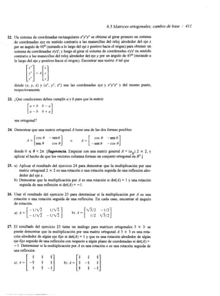 6.5 Matrices ortogonales; cambio de base I' 41 1 
22. Un sistema de coordenadas rectangulares x'lyIIz'' se obtiene al girar primero un sistema 
de coordenadas xyz en sentido contrario a las manecillas del reloj alrededor del eje z 
por un ángulo'de 60° (mirando a lo largo delj e z positivo hacia el origen) para obtener un 
sistema de, coordenadas xyz', y luego al girar el sistema de coordenadas xyz' en sentido 
contrario a las manecillas del reloj alrededor del eje y por un ángulo de 45O (mirando a 
lo largo del eje y positivo hacia el origen). Encontrar una matAri zt al que 
donde (x, y, z) y (x", y", z") son las coordenadas q z y x"y"z" y del mismo punto, 
respectivamente. 
23. ¿Qué condiciones deben cumplir a y b para que la matriz 
[ z z ] 
sea ortogonal? 
24. Demostrar que una matriz ortogonal A tiene una de las dos formas posibles: 
cos 0 - sen0 1 o A = [ cos 0 -senO] 
A = [sen 0 cos 0 -sen 0 - cos 0 
donde O S 8 < h.[S ugerencia. Empezar con una matriz general A = (a..) 2 X 2, y 
aplicar el hecho de que los vectores columna formanu n conjunto ortogonal enR '.] I) 
25. a) Aplicar el resultado del ejercicio 24 para demostrar que la multiplicación por una 
matriz ortogonal2 X 2 es una rotación o una rotación seguida de una reflexióna lre-dedor 
del eje x. 
b) Demostrar que la multiplicación por A es una rotación si det(A) = 1 y una rotación 
seguida de una reflexión si det(A) = - l. 
26. Usar el resultado del ejercicio 25 para determinar si la multiplicación por A es una 
rotación o una rotación seguida de una reflexión. En cada caso, encontrar el ángulo 
de rotación. 
27. El resultado del ejercicio 25 tiene un análogo para matrices ortogonales 3 X 3: se 
puede demostrar que la multiplicación por una matriz ortogonal A 3 X 3 es una rota-ción 
alrededor de algún eje fijo si deyA) = 1 y que es una rotación alrededor de algún 
eje fijo seguidad e una reflexión con respecto a algún planod e coordenadas si det(A) = 
- l. Determinar si la multiplicación por A es una rotación o es una rotación seguida de 
una reflexión. 
3 2 
 