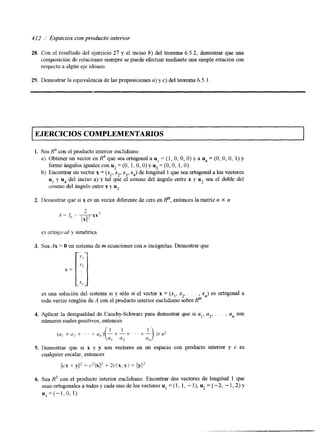 412 i Espacios con producto interior 
28. Con el resultado del ejercicio 27 y el inciso b) del teorema 6.5.2, demostrar que una 
composición de rotaciones siempre se puede efectuar mediante una simple rotación con 
respecto a algún eje idbneo. 
29. Demostrar la equivalencia de las proposiciones u) y c) del teorema 6.5.1 
1 EJERCICIOS COMPLEMENTARIOS 1 
1. Sea con el producto interior euclidiano. 
a) Obtener un vector d que sea ortogonal a u1 = ( I , O, O, O) y a u4 = (O, O, O, 1) y 
forme ángulos iguales COR u2 = (O, 1, O, O) y u3 = (O, O, 1 O). 
b) Encontrar un vector x = (x,, x*, x3, x4) de longitud 1 que sea ortogonal a los vectores 
u1 y u4 del inciso a) y tal que el coseno del ángulo entre x y u2 sea el doble del 
coseno del ángulo entre x y u3. 
2. llemostrar que si x es un vector diferente de cero en Rn, entonces la matriz n X n 
es ortogu:;al y simétrica. 
3. Sea Ax = O un sistema de m ecuaciones con n inc,ógnitas. Demostrar que 
es una soluci6n del sistema si y sólo si el vector x = (x,, xz, . . . , x,) es ortogonal a 
lodo vector renglón de A con el producto interior euclidiano sobre R". 
4. Aplicar la desigualdad de Cauchy-Schwarz para demostrar que si al, u2, . . . , a, son 
números reales positivos, entonces 
5. Demostrar que si x y y son vectores en un espacio con producto interior y c es 
cualquier escalar, entonces 
i/cx + y y = (.2I/xjlZ + 2c( x, y) + I/y/l2 
6. Sea R3 con el producto interior euclidiano. Encontrar dos vectores de longitud 1 que 
sean ortogonales a todos y cada uno de los vectores u, = (1, 1, - I ), u2 = (-2, - 1,2) y 
u3 = ( - 1 , o, X). 
 