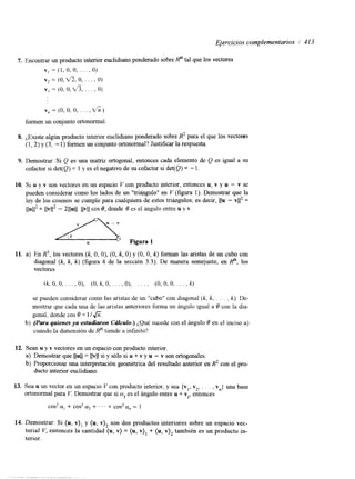 Ejercicios complemenfarios i 413 
7. Encontrar un producto interior euclidiano ponderado sobre Rn tal que los vectores 
v , = ( l , O , O , . . . ) O) 
v , = ( O , ~ , O, . . . , O) 
vi = (O, O, v?, . . . , O) 
v, = (O, O, o , . . . , d i ) 
formen un conjunto ortonormal. 
8. ¿Existe algún producto interior euclidiano ponderado sobre R2 para el que los vectores 
(1,2) y (3, - 1) formen un conjunto ortonormal? Justificar la respuesta. 
9. Demostrar: Si Q es una matriz ortogonal, entonces cada elemento de Q es igual a su 
cofactor si det(Q) = 1 y es el negativo de su cofactor si det(Q) = - l. 
10. SI u y v son vectores en un espacio V con producto interior, entonces u, v y u - v se 
pueden considerar como los lados de un "triángulo" en V (figura 1). Demostrar que la 
ley de los cosenos se cumple para cualquiera de estos triángulos; es decir, IJu - vil2 = 
llul12 + llv112 - 2llull llvll cos 8, donde 0 es el ángulo entre u v v. 
11. a) En R3, los vectores (k, O, O), (O, k, O) y (O, O, k) forman las aristas de un cubo con 
diagonal (k, k, k) (figura 4 de la sección 3.3). De manera semejante, en Rn, los 
vectores 
se pueden considerar como las aristas de un "cubo" con diagonal (k, k, . . . , k). De-mostrar 
que cada una de las aristas anteriores forma un ángulo igual a Q con la dia-gonal, 
donde cos 0 = l 1 6 . 
b) (Para quienes ya estudiaron Crilculo.) ¿Qué sucede con el ángulo Q en el inciso a) 
cuando la dimensión de Rn tiende a infinito? 
12. Sean u y v vectores en un espacio con producto interior. 
a) Demostrar que llull = Ilvll si y sólo si u + v y u - v son ortogonales. 
b) Proporcionar una interpretación geométnca del resultado anterior en R2 con el pro-ducto 
interior euclidiano. 
13. Sea u un vector en un espacio V con producto interior, y sea {v,, v2, . . . , vn) una base 
ortonormal para V. Demostrar que si ai es el ángulo entre u + vi, entonces 
cos2 a, + cos2 ff2 + ' ' ' + cos2 a, = 1 
14. Demostrar: Si (u, v ) ~y ( u, v)* son dos productos interiores sobre un espacio vet-torial 
V, entonces la cantidad (u, v) = (u, Y), + (u, también es un producto in-terior. 
 