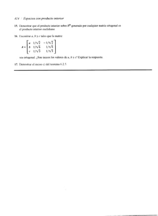 41 4 Espacios con producto interior 
15. Demostrar que el producto interior sobre Rn generado por cualquier matriz ortogonal es 
el producto interior euclidiano. 
16. hcontrar a, b y c tales que la matriz 
sea ortogonal. ¿Son únicos los valores de a, b y c? Explicar la respuesta 
17. Demostrar el inciso c) del teorema 6.2.5. 
 