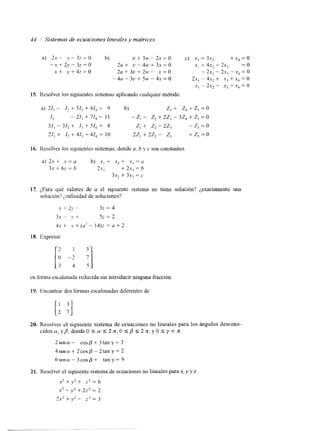 44 1' Sistemas de ecuaciones lineales y matrices 
a) 2.r -- y - 3z = 0 b) u t 3w-2x=o c) x , + 3 x , +x,=o 
--x + 2y - 32 = o 2u+ u-4w+3x=o x, t 4x, + 2x, = o 
x + , y + 4 z = o 2 ~ + 3 ~ + 2x =~O - - 2x2 - 2x, - x, = o 
-414 - 3U + 5W -. 4x = 0 2x, .- 4x, + x, +x, = o 
x, - 2x, - xj + .x4 = o 
15. KesoIver 10s siguientes sistemas aplicando cualquier método. 
a) 21, - I, + 31, + 41, = 9 b) z, + z, + z, = o 
4 - 21, + 71, = I1 -z, - z, + 22, - 32, + z, = o 
31, - 31, + l3 + 51, = 8 z, +- z2 - 22, -z,=o 
21, + I2 t 41, + 41, = 10 22, + 2z2 - z, +z,=o 
16. Resolver los siguientes sistemas, donde a, b y c son constantes. 
a) 2x + .V = a b) x, + .x2 + x, =u 
3x +- 6~ = h 2.r , + 2x, = h 
3.Y2 + 3x, = c 
17. ¿Para qué valores de a el siguiente sistema no tiene solución? ¿exactamente una 
solución'? ¿,intinidadd e soluciones? 
.Y i- 21' "~ 3z = 4 
31 " J' 4- 5z = 2 
4x + v + (U' -- 1 4 ) ~= 0 + 2 
18. Expresar 
en forma escalonada reducida sin introducir ninguna fracción 
1 Y. Encontrar dos formas escalonadas diferentes de 
20. Resolver e1 siguiente sistema de ecuaciones no lineales para los ángulos descono-c 
i d o s a , y p , d o n d e O ( a ( 2 n , O I P I 2 n , y O s y < : . 
2 s e n a - c o s p + 3 t a n y = 3 
4sencu+2cosp-2tany=2 
6sena-3cosp+ tany=9 
21. Resolvcr el siguiente sistema de ecuacionneso lineales para .Y, y y z. 
X' + + z2 = 6 
x"y'+22=2 
2x2 f V 2 - 2 2 = 3 
 