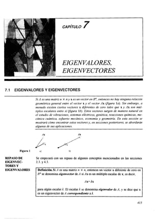 CAPITULO7 
EIGENVALORES, 
EIGENVECTORES 
7.1 EIGENVALORES Y EIGENVECTORES 
Figura 1 
REPASO DE 
EIGENVEC-Si 
TORES Y 
EIGENVALORES 
A es una matriz n X n y x es un vector en R", entonces no hay ninguna relación 
geométrica general entre el vector x y el vector Ax vgura la). Sin embargo, a 
menudo existen ciertos vectores x diferentes de cero tales que x y Ax son múl-tiples 
escalares entre si yigura lb). Estos vectores surgen de manera natural en 
el estudio de vibraciones, sistemas eléctricos, genética, reacciones químicas, me-cánica 
cuántica, esfuerzo mecánico, economía y geometria. En esta sección se 
mostrará cómo encontrar estos vectores y, en secciones posteriores, se abordarán 
algunas de sus aplicaciones. 
AX AX 
Se empezará con un repaso de algunos conceptos mencionados en las secciones 
2.3. y 4.3. 
R" se denomina eigenvector de A si Ax es un múltiplo escalar de x; es decir, 
Ax= Ax 
para algún escalar A. El escalar A se denomina eigenvalor de A, y se dice que x 
es un eigenvector de A correspondiente a A. 
415 
 