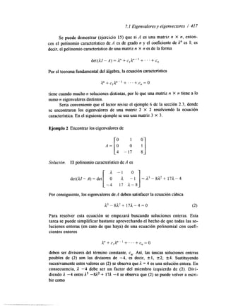 7. I Eigenvalores y eigenvectores / 41 7 
Se puede demostrar (ejercicio 15) que si A es una matriz n X n, enton-ces 
el polinomio característico de A es de grado n y el coeficiente de 1" es 1; es 
decir, el polinomio característico de una matriz n x n es de laf orma 
Por el teorema fundamental del álgebra, la ecuación característica 
tiene cuando mucho n soluciones &stintas, por lo que una matriz n X n tiene a lo 
sumo n eigenvalores distintos. 
Sería conveniente que el lector revise el ejemplo 6 de la sección 2.3, donde 
se encontraron los eigenvalores de una matriz 2 X 2 resolviendo la ecuación 
característica. En el siguiente ejemplo se usa una matriz 3 X 3. 
Ejemplo 2 Encontrar los eigenvalores de 
Solución. El polinomio característico de A es 
A -1 o 
] det(A1-A) = det[ O A - 1 = A3 - 8A2 + 17A- 4 
-4 17 A - 8 
Por consigwente, los eigenvalores de A deben satisfacer la ecuación cúbica 
Para resolver esta ecuación se empezará buscando soluciones enteras. Esta 
tarea se puede simplificar bastante aprovechando el hecho de que todas lasso - 
luciones enteras (en caso de que haya) de una ecuación polinomial con coefi-cientes 
enteros 
A* + C,A" +. . ' + c, =o 
deben ser divisores del término constante, cn. Así, las únicas soluciones enteras 
posibles de (2) son los divisores de -4, es decir, +1, 22, +_4. Sustituyendo 
sucesivamente estos valores en (2) se observa que 1 = 4 es una solución entera. En 
consecuencia, 1 -4 debe ser un factor del miembro izquierdo de (2). Divi-diendo 
1 -4 entre A3 -%I2 + 171 -4 se observa que (2) se puede volver a escri-bir 
como 
 