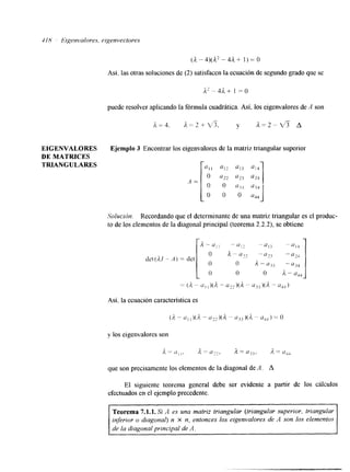 418 Bigenvalores. tigenvectores 
(A-4)@-4A+ 1)=0 
Así. las otras soluciones de (2) satisfacen la ecuación de segundo grado que se 
puede resolver aplicando la fórmula cuadrática. Así, los eigenvalores de A son 
EIGENVALORES Ejemplo 3 Encontrar los eigenvalores de la matriz triangular superior 
DE MATFUCES 
TRIANGULARES 
A = [ 0 u22 023 a24 
Solucicin. Recordando que el determinante de una matriz triangular es el produc-to 
de los elementos de la diagonal principal (teorema 2.2.2), se obtiene 
det(A1 - 
= ( A - “ 1 1 )(A - “22 )(A - ajj )(A - U4.l) 
Así, la ecuación característica es 
( A - - u , ~ ) ( ~ ~ - ~ ~ ~ ~ ~ ( A ~ 1 1 ~ 3 ) ( A “ a , ~ ) = o 
y los eigenvalores son 
i, = u,,. A = u:?, A = 1133, A = UJJ 
que son precisamente los elementos de la diagonal de A. A 
El siguiente teorema general debe ser evidente a partir de 10s cálculos 
efectuados en el ejemplo precedente. 
Teorema 7.1.1. Si A es una matriz triangular (triangular superior, triangular 
inferior o diagonal) n X n, entonces los eigenvalores de A son los elementos 
de la diagonal principal de A. 
 