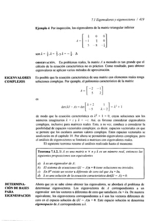 7.1 Eigenvalores y eigenvectores / 41 9 
Ejemplo 4 Por inspección, los eigenvalores de la matriz triangular inferior 
OBSERVACI~N. En problemas reales, la matriz A a menudo es tan grande que el 
cálculo de la ecuación característica no es práctico. Como resultado, para obtener 
eigenvalores se aplican varios métodos de aproximación. 
EIGENVALORES Es posible que la ecuación caracteristica de una matriz con elementos reales tenga 
COMPLEJOS soluciones complejas. Por ejemplo, el polinomio característico de la matriz 
es 
de modo que la ecuación característica es A2 + 1 = O, cuyas soluciones son los 
números imaginarios 1 = i y 1 = -i. Así, es forzoso considerar eigenvalores 
complejos, inclusive para matrices reales. Esto, a su vez, conduce a considerar la 
posibilidad de espacios vectoriales complejos; es decir, espacios vectoriales en que 
se permite que los escalares asuman valores complejos. Estos espacios vectoriales se 
analizarán en el capítulo 10. Por ahora se permitirán eigenvalores complejos, pero 
el análisis de eigenvectores se limitará a matrices con eigenvalores reales. 
El siguiente teorema resume el análisis realizado hasta el momento. 
Teorema 7.1.2. Si A es una matriz n X n y 1 es un número real, entonces las 
siguientes proposiciones son equivalentes 
a) A es un eigenvalor de A: 
6) El sistema de ecuaciones @I - A)x = O tiene soluciones no triviales 
c) En R” existe un vector x diferente de cero tal que Ax = Ax. 
6) A es una solución de la ecuación característica det(AI - A) = O. 
DETJCRMINA- Ahora que ya se sabe cómo obtener los eigenvalores, se abordará el problema de 
CIÓN DE BASES determinar eigenvectores. Los eigenvectores de A correspondientes a un 
EIGENESPACIOS equivalente, los eigenvectores correspondientes a 1 son los vectores Werentes de 
PARA eigenvalor son los vectores x diferentes de cero que satisfacen Ax = Ax. De manera 
cero en el espacio solución de (AI - A)x = O. Este espacio solución se denomina 
eigenespacio de A correspondiente a A. 
 