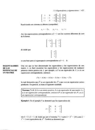 7.1 Eigenvalores y eigenvectores / 421 
Resolviendo este sistema se obtiene (comprobar) 
de modo que 
[";I =.y[ -; 1 
[ -T] 
es una base para el eigenespacio correspondiente a L = l. A 
EIGENVALORES Una vez que se han determinado los eigenvalores y los eigenvectores de una 
DE LAS matriz A, es fácil encontrar los eigenvalores y los eigenvectores de cualquier 
POTENCIAS DE potencia entera positiva de A; por ejemplo, si 1 es un eigenvalor de .4 y x es un 
UN MATRIZ eigenvector correspondiente, entonces 
A2x = A(Ax) = A(Ax) = A(Ax) = il(dx) = A2x 
lo cual demuestra que L2 es un eigenvalor de A2 y que x es un eigenvector corres-pondiente. 
En general, se tiene el siguiente resultado 
Teorema 7.1.3. Si k es un entero positivo, 1 es un eigenvalor de una matriz A y 
x es un eigenvector correspondiente, entonces Lk es un eigenvalor de Ak y x es 
un eigenvector correspondiente. 
Ejemplo 6 En el ejemplo 5 se demostró que los eigenvalores de 
son 1 = 2 y L x 1, de modo que por el teorema 7.1.3 tanto L = 27 =: 128 como 1 = 
l7 = 1 SOR eigenvalores deA7. TambiCn se demostró que 
 