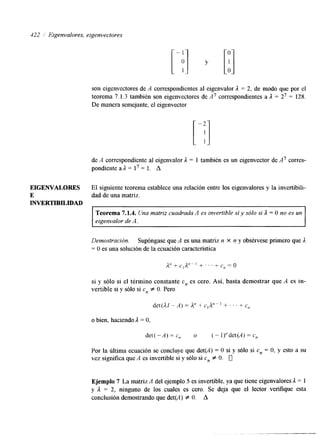 122 1 Eigenvalores, eigenvectores 
son eigenvectores de A correspondientes al eigenvalor A = 2, de modo que por el 
teorema 7.1.3 también son eigenvectores de A7 correspondientes a 1 = 27 = 128, 
De manera semejante, el eigenvector 
de A correspondiente al eigenvalor A = 1 también es un eigenvector de A7 corres-pondiente 
a A = l7 = 1. A 
EIGENVALORES El siguiente teorema establece una relación entre los eigenvalores y la invertibili- 
E dad de una matriz. 
INVERTIBILIDAD 
Teorema 7.1.4. Una matriz cuadrada A es invertible sí y sólo si 1 = O no es un 
eigenvalor de A. 
Demostración. Supóngase que A es una matriz n X n y obsérvese primero que A 
= O es una solución de la ecuación característica 
si y sólo si el término constante c, es cero. Así, basta demostrar que A es in-vertible 
si y sólo si cn f O. Pero 
o bien, haciendo 1 = O, 
det(-A)=c,, o (-l)”det(A)=c, 
Por la última ecuación se concluye que det(A) = O si y sólo si c, = O, y esto a su 
vez significa que A es invertible si y sólo si c, f O. 0 
Ejemplo 7 La matriz A del ejemplo 5 es invertible, ya que tiene eigenvalores A = 1 
y 1 = 2, ninguno de los cuales es cero. Se deja que el lector verifique esta 
conclusión demostrando que det(A) Z O. A 
 