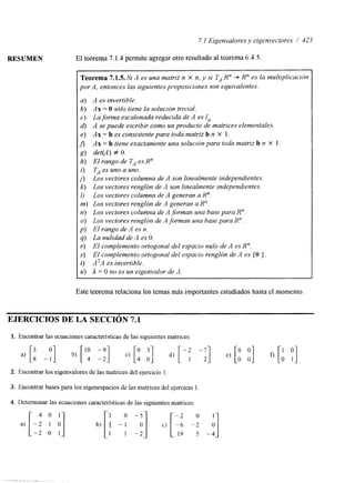 7.1 Eigenvalores y eigenvectores / 423 
RESUMEN El teorema 7.1.4 permite agregar otro resultado al teorema 6.4.5. 
Teorema 7.1.5. Si A es una matriz n X n, y si TA:Un + R" es la multiplicacrbn 
por A, entonces las siguientes poposiciones son equivalentes. 
a) A es Invertible. 
b ) A x = O sólo tiene la solución trivial. 
c) La forma escalonada reducida de A es In, 
d) A se puede escribir como un producto de matrices elementales. 
e ) A x = b es consistente para toda matriz b n X 1. 
fi Ax = b tiene exactamente una solución para toda matriz b n X 1 . 
g) de@!) f O. 
h) El rango de TA es R". 
i) TA es uno a uno. 
j> Los vectores columna de A son linealmente independientes. 
k) Los vectores renglón de A son linealmente independientes. 
I) Los vectores columna de A generan a U". 
m) Los vectores renglón de A generan a R". 
n) Los vectores columna de A forman una base para R". 
o) Los vectores renglón de A forman una base para R". 
p) El rango de A es n. 
q) La nulidad de A es O. 
r) El complemento ortogonal del espacio nulo de A es R". 
S) El complemento ortogonal del espacio renglón de A es (O 1. 
t) A'A es invertible. 
u) A = O no es un eigenvalor de A. 
Este teorema relaciona los temas más importantes estudiados hasta el momento 
EJERCICIOS DE LA SECCIóN 7.1 
1. Encontrar las ecuaciones caracteristicas de las siguientes matnces: 
2. Encontrar los eigenvalores de las matrices del ejercicio 1 
3. Encontrar bases para los eigenespacios de las matnces del ejercicio 1 
a) -2 1 O L: 1 11 
4. Determinar las ecuaciones características de las siguientes matrices. 
 