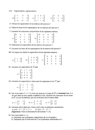 424 Eigenvalores, eigenvectores 
-4 -2 
5. Obtener los eigenvalores de las matrices del ejercicio 4. 
6. Hallar las bases de los eigenespacios de las matnces del ejercicio 4. 
7. Encontrar las ecuaciones características de las siguientes matrices: 
8. Determinar los eigenvalores de las matrices del ejercicio 7. 
9. Encontrar las bases de los eigenespacios de las matrices del ejercicio 7 
10. Por inspección, hallar los eigenvalores de las siguientes matrices: 
11. Encontrar los eigenvalores de A' para 
3 7 11 
O 0 0 
O 0 0 
12. Encontrar los eigenvalores y bases para los eigenespacios de A25 para 
- 1 -2 -2 
A = [ - ; -f I] 
13. Sea A una matnz 2 X 2. La recta que pasa por el origen de R2 es inwuiante bajo A si 
Ax está sobre la recta cuando x también lo está. Encontrar las ecuaciones de las rectas 
en R2, en caso de haberlas, que son invariantes bajo la maw dada. 
14. Encontrar det(A) dado que A tiene ap@) como su polinomio característico 
a) p(a) = a3 - 2a2 + l. + 5 b) p(a) = a4 - l3 + 7 
[Sugerencia Véase la demostración del teorema7 .1.4.1 
15. Sea A una matriz n X n. 
a) Demostrar que el polinomio característico deA es de grado n. 
b) Demostrar que el coeficiente de 1'' en el polinomio Característico es 1. 
 