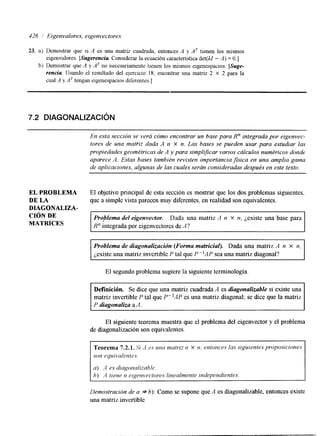 326 ,/ Eigenvalores, eigenvectores 
23. a) Demostrar que si A es una matriz cuadrada, entonces A y AT tienen los mismos 
eigenvalores. [Sugerencia Considerar la ecuación característica det(A.1 - A) = O.] 
b) Demostrar que A y AT no necesariamente tienen los mismos elgenespacios. [Suge-rencia 
IJsando el resultado del ejercicio 18, encontrar una matnz 2 X 2 para la 
cual A y AT tengan eigenespaclos diferentes. I 
7.2 DIAGONALIZACI~N 
En esta sección se vera cómo encontrar un base para R" integrada por eigenvec-tores 
de una matpiz dada A n x n. Las bases se pueden usar para estudiar las 
propiedades geométricas de A y para simplrficar varios cálculos numéricos donde 
aparece A. Estas bases también revisten importanciaJsica en una amplia gama 
de aplicaciones, algunas de las cuales serán consideradas después en este texto. 
EL PROBLEMA 
DE LA 
DIAGONALIZA-CIÓN 
DE 
MATRICES 
El objetivo principal de esta sección es mostrar que los dos problemas siguientes, 
que a simplc vista parecen muy diferentes, en realidad son equivalentes. 
Problema del eigenvector. Dada una matriz A n X n, jexiste una base para 
R" integrada por eigcnvectores de A? 
Problema de diagonalización (Forma matriciag. Dada una matriz A n X n, 
jexiste una matriz invertible P tal que P-IAP sea una matriz diagonal? 
El segundo problema sugiere la siguiente terminología. 
Definición. Se dice que una matriz cuadrada A es diagonalizable si existe una 
matriz invertible P tal que P"AP es una matriz diagonal; se &ce que la matriz 
P diagonaliza a A, 
El siguiente teorema muestra que el problema del eigenvector y el problema 
de diagonalización son equivalentes. 
Teorema 7.2.1. Si .-I es una matriz n X n. entonces las siguientes proposiciones 
son equivalentcs. 
a) A es diagona/izahle. 
h) '4 lime n eigenvectores linealrnente independientes. 
Demostración de a +- 6): Como se supone que A es diagonalizable, entonces existe 
una matriz invertible 
 