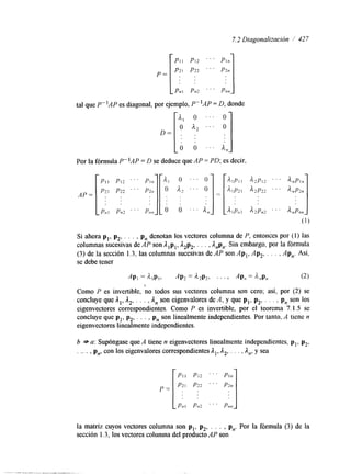 7.2 Diagonalización / 427 
PI1 PI2 ' . . 
P = P21 P2 2 . . . 
Pnl Pn2 ' ' ' 
tal que P-lAP es diagonal, por ejemplo, P- 'AP = D, donde 
D= 
Por la fórmula P-'AP = D se deduce que AP = PD; es decir, 
Si ahora p,, p,, . . . , p, denotan los vectores columna de P, entonces por (I) las 
columnas sucesivas de AP son Alpl, A,p,, . . . , Anp,. Sin embargo, por la fórmula 
(3) de la sección 1.3, las columnas sucesivas de AP son Ap,, Ap,, . . . , Ap,. Así, 
se debe tener 
AP, = alp,, AP, = il2p-2, . . 3 AP, Anpn (2 1 
7 
Como P es invertible, no todos sus vectores columna son cero; así, por (2) se 
concluye que A,, A,, . . . , A, son eigenvalores de A, y que pl, p,, . . . , p, son los 
eigenvectores correspondientes. Como P es invertible, por el teorema 7.1.5 se 
concluye que pl, p,, . . . , p, son linealmente independientes. Por tanto, A tiene n 
eigenvectores linealmente independientes. 
b * a: Supóngase que A tiene n eigenvectores linealmente independientes, p,, p2, 
. . . . , p,, con los eigenvalores correspondientes A,, A,, . . . , A,, y sea 
PI1 PI2 ' . ' 
P2l P22 . ' ' 
P ~ IPn 2 ' " Pn n 
la matriz cuyos vectores columna son p,, p,, . . . , p,. Por la fórmula (3) de la 
sección 1.3, los vectores columna del producto AP son 
 