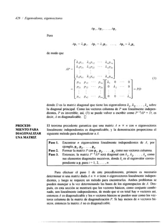 428 Eigenvalores, eigenvectores 
Pero 
PRQCEDI-MIENTO 
PARA 
DIAGONALEAR 
UNA MATRIZ 
de modo que 
AP = 
donde D es la matriz diagonal que tiene los eigenvalores A,, A2, . . . , A, sobre 
la diagonal principal. Como los vectores columna de P son linealmente indepen-dientes, 
P es invertible; así, (3) se puede volver a escribir como P-lAP = D; es 
decir, A es diagonalizable. u 
El teorema precedente garantiza que una matriz A n X n con n eigenvectores 
linealmente independientes es diagonalizable, y la demostración proporciona el 
siguiente método para diagonalizar a A. 
I Paso 1. Encontrar n eigenvectores linealmente independientes de A, por 
ejemplo, pl, P,, . .. . , P,. 
Paso 2. Formar la matriz P con pl, p2, . _.. , p, como sus vectores columna. 
Paso 3. Entonces, la matriz P"A P será diagonal con Al, A,, . . . , A, como 
sus elementos diagonales sucesivos, donde A, es el eigenvalor corres-pondiente 
a p, para i = 1, 2, . . . , n. 
Para efectuar el paso 1 de este procedmiento, primero es necesario 
determinar si una matriz dada A n x n tiene n eigenvectores linealmente indepen-lentes, 
y luego se requiere un método para encontrarlos. Ambos problemas se 
pueden manejar a la vez determinando las bases de los eigenespacios de A. Des-pués, 
en esta sección se mostrará que los vectores básicos, como conjunto combi-nado, 
son linealmente independientes, de modo que si en total hay n vectores así, 
entonces A es diagonalizable y los n vectores básicos se pueden usar como los vec-tores 
columna de la matriz de diagonalización P. Si hay menos de n vectores bh-sicos, 
entonces la matriz A no es diagonalizable. 
 