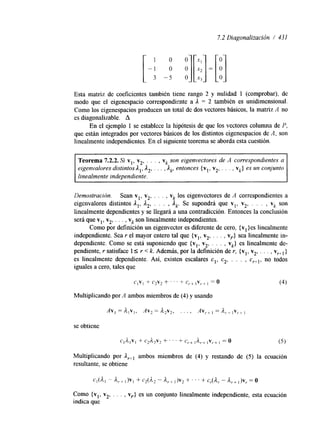 7.2 Diagonalización / 431 
Esta matriz de coeficientes también tiene rango 2 y nulidad 1 (comprobar), de 
modo que el eigenespacio correspondiente a A = 2 también es unidimensional. 
Como los eigenespacios producen un total de dos vectores básicos, la matriz A no 
es diagonalizable. A 
En el ejemplo 1 se establece la hipótesis de que los vectores columna de P, 
que están integrados por vectores básicos de los distintos eigenespacios de A, son 
linealmente independientes. En el siguiente teorema se aborda esta cuestión. 
Teorema 7.2.2. Si vl, v,, . . , , vk son eigenvectores de A correspondientes a 
eigenvalores distintos A,, A,, , . . , A,, entonces { v ~v,,, . , , , vk}e s un conjunto 
linealmente independiente. 
Demostración. Sean vl, v,, . . . , vk los eigenvectores de A correspondientes a 
eigenvalores distintos A,, A,, . . . , A,. Se supondrá que v19 v,, . . . , vk son 
linealmente dependientes y se llegará a una contradicción. Entonces la conclusión 
será que vl, v,, . . . , vk son linealmente independientes. 
Como por definición un eigenvector es diferente de cero, {vl }es linealmente 
independiente. Sea r el mayor entero tal que {v,, v,, . . . , vr} sea linealmente in-dependiente. 
Como se está suponiendo que {vl, v,, . . . , vk} es linealmente de-pendiente, 
r satisface 15 r < k. Además, por la definición de r, {vl, v,, . . . , vr+,} 
es linealmente dependiente. Así, existen escalares c,, c, . . . , c,.+~, no todos 
iguales a cero, tales que 
CIVl + c2v* + ' ' ' + e,.+ ]V,..+ I = o (4) 
Multiplicando por A ambos miembros de (4) y usando 
se obtiene 
C l A 1 V , + c2A,v, + ' ' ' + cy+l Ar+] V,+ 1 = o (5) 
Multiplicando por Ar+, ambos miembros de (4) y restando de (5) la ecuación 
resultante, se obtiene 
Como {vl, v,, . . . , vr} es un conjunto linealmente independiente, esta ecuación 
indica que 
 