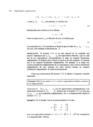 132 Eigenvalores, eigenvectores 
y como Al, A2, . . . , son distintos, se concluye que 
c , = " z = " ' = c r = ( ) 
Sustituyendo estos valores en (4) se obtiene 
Como el eigenvector v,.+~e s diferente de cero, se concluyeq ue 
Las ecuaciones (6) y (7) contradicen el hecho de que no todos los c l , c2., . . , c,+,, 
son cero; esto completa la demostración. 0 
OBSERVACI~N. El teorema 7.2.2 es un caso especial de un resultado más 
general: Supóngase que A,, ,I2, . . . ,,I,s on eigenvalores distintos y que en cada 
uno de los eigenespacios correspondientes se elige un conjunto linealmente 
independiente. Si después estos vectores se unen en un solo conjunto, el resultado 
aún es un conjunto linealmente independiente. Por ejemplo, si se eligen tres 
vectores linealmente independientes de un eigenespacio y dos vectores linealmente 
independientes de otro, entonces los cinco vectores forman un conjunto 
linealmente independiente. Se omite la demostración. 
Como una consecuencia del teorema 7.2.2 se obtiene el siguiente resultado 
importante. 
Teorema 7.2.3. Si una matriz A n X n tiene n eigenvalores distintos, entonces 
A es diagonalizable. 
Demostración. Si vl, v2, . . . , v, son los eigenvectores correspon&entes a los 
eigenvalores distintos Al, A,, . . . , An, entonces por el teorema 7.2.2 se tiene que 
vl, v2, . . . , v, son linealmente independientes. Así, A es diagonalizable debido al 
teorema 7.2.1. 0 
Ejemplo 3 En el ejemplo 2 de la sección precedente se vio que 
tiene tres eigenvalores distintos, A = 4, A = 2 + f i , A = 2 - A. Por consiguiente, 
A es diagonalizable. Además, 
 