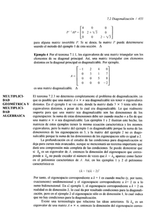 7.2 Diagonalización / 433 
4 0 
o o 2 - v 3 : I para alguna matriz invertible P. Si se desea, la matriz P puede determinarse 
usando el metodo del ejemplo 1 de esta sección. A 
Ejemplo 4 Por el teorema 7.1.1, los eigenvalores de una matriz triangular son los 
elementos de su diagonal principal. Así, una matriz triangular con elementos 
distintos en la diagonal principal es diagonalizable. Por ejemplo, 
- 
A = [ 
-2 
es una matriz diagonalizable. A 
MULTIPLICI- El teorema 7.2.3 no determina completamente el problema de diagonalización, ya 
DAD que es posible que una matriz A n X n sea diagonalizable sin tener n eigenvalores 
GEOMÉTRICA Y distintos. En el ejemplo 1 se vio esto, donde la matriz dada 3 X 3 tenía sólo dos 
MULTIPLICI- eigenvalores distintos, a pesar de lo cual era diagonalizable. Lo que realmente 
DAD importa para que una matriz sea diagonalizable son las dimensiones de los 
ALGEBRAICA eigenespacios: la suma de estas dimensiones debe ser cuando mucho n a fin de que 
una matriz n X n sea diagonalizable. Los ejemplos 1 y 2 ilustran este hecho, las 
matrices de estos ejemplos tienen la misma ecuación característica y los mismos 
eigenvalores, pero la matriz del ejemplo 1 es diagonalizable porque la suma de las 
dimensiones de los eigenespacios es 3, y la matriz del ejemplo 2 no es diago-nalizable 
porque la suma de las dimensiones de los eigenespacios sólo es igual a 2. 
La profundización en el estudio de las condiciones para diagonalización se 
deja para cursos más avanzados, aunque se mencionará un teorema importante que 
dará una comprensión más completa de las condiciones. Se puede demostrar que 
si A. es un eigenvalor de A, entonces la dimensión del eigenespacio que corres-ponde 
a Ao.no puede exceder el número de veces que A - ioapare ce como factor 
en el polinomio característico de A. Así, en los ejemplos 1 y 2 el polinomio 
característico es 
(A - ])(A - 2)2 
Por tanto, el eigenespacio correspondiente a A = 1 es cuando mucho (y, por tanto, 
exactamente) unidimensional y el eigenespacio correspondiente a A= 2 es a lo 
sumo bidimensional. En e! ejemplo 1, el eigenespacio correspondiente a A = 2 en 
realidad es de dimensión 2, lo cual da por resultado condiciones para la diagonali-zación, 
pero en el ejemplo 2 el eigenespacio sólo es de dimensión 1, lo cual indica 
que no hay condiciones para la diagonalización. 
Existe una terminología que relaciona las ideas anteriores. Si A. es un 
eigenvalor de una matriz A n X n, entonces la dimensión del eigenespacio corres- 
 