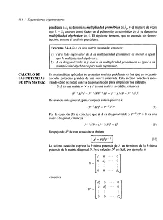 434 ,' Eigenvalores, eigenvectores 
pondiente a ,lo se denomina multiplicidad geométrica de A,, y el número de veces 
que A - ,lo aparece como factor en el polinomio característico de A se denomina 
mulfiplicidad algebraica de A. El siguiente teorema, que se enuncia sin demos-tración, 
resume el análisis precedente. 
Teorema 7.2.4. Si A es una matriz cuadrada, entonces: 
a) Para todo eigenvalor de A la multiplicidad geométrica es menor o igual 
6) A es diagonalizable si y sólo si la multiplicidad geométrica es igual a la 
que la multiplicidad algebraica. 
multiplicidad algebraica para todo eigenvalor. 
CÁLCULO DE En matematicas aplicadas se presentan muchos problemas en los que es necesario 
LAS POTENCIAS calcular potencias grandes de una matriz cuadrada. Esta sección concluirá mos- 
DE UNA MATRIZ trando cómo se puede usar la diagonalización para simplificar los cálculos. 
Si A es una matriz n X n y P es una matriz invertible, entonces 
(P"AP)2 = P"APP"AP = P- 'AMP = P"A2P 
De manera más general, para cualquier entero positivo k 
'AP) k( P-' AkP P- = (8) 
Por la ecuación (8) se concluye que si A es diagonalizable y P-lAP = D es una 
matriz diagonal, entonces 
P - ' A k = (P lAP)k = di (9) 
Despejando Ak de esta ecuación se obtiene 
I I 
La última ecuación expresa la k-ésima potencia de A en términos de la k-ésima 
potencia de la matriz diagonal D. Pero calcular dc es fácil; por ejemplo, si 
O 
4 
O . . . 
entonces 
 