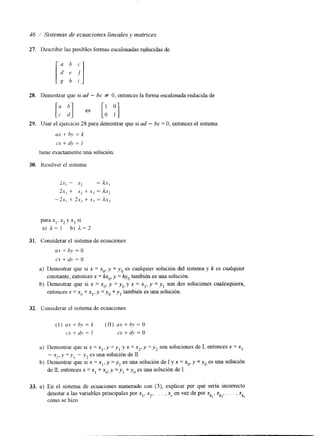 46 / Sistemas de ecuaciones lineales y matrices 
27. Describir las posibles formas escalonadas rqiucidas de 
28. Demostrar que si ad - bc f O, entonces la forma escalonada reducida de 
29. Usar el ejercicio 28 para demostrar que si ad - bc = O, entonces el sistema 
ux + b ~=, k 
CY + dv = I 
tiene exactamente una solución 
30. tlrsolvzr el sistema 
para x,, x2 y xj SI 
a) k= 1 b) d = 2 
31. Considerar el sistema de ecuaciones 
ux + bj. = o 
C.Y + 41) = o 
a) Demostrar que si x = xo, y = y, es cualquier solución del sistema y k es cualquier 
constante, entonces x = kr,, y = 4, también es una solución. 
b) Demostrar que si x = xo, y = y, y x = x], y = y, son dos soluciones cualesquiera, 
entonces x = x. + x,, y =y o +yta,m bién es una solución. 
32. Considerar el sistema de ecuaciones 
(1) u .+~ b ,, = k (11) ax + by = O 
C.Y + dl) = I cx + 4v = o 
a) Demostrar que si x = x,, y = y , y x = x*, y = y, son soluciones de I, entonces x = x1 
- x2,y =yI - y, es una solución de I I . 
de I I , entonces x = x, + x,, y =y , +yeos una solución deI . 
b) Demostrar que si x = x], y = y, es una solución de I y x = x,, y = y, es una solución 
33. a) En el sistema de ecuaciones numerado con ( 3 ) , explicar por qué sería incorrecto 
denotar a las variables principales por xl, x2, , . . , xr en vez de por xk,, xk2, . . . , xk, 
como se hizo. 
 