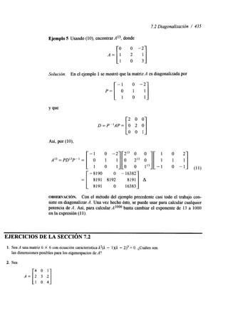 7.2 Diagonalización / 435 
Ejemplo 5 Usando (lo), encontrar A 13, donde 
A = [ ! o -2 i] 
Solución. En el ejemplo 1 se mostró que la matriz A es diagonalizada por 
: :I -1 o -2 
D=P"..=[: 2 0 0 y] 
A'3=PD13P" = [ -p A :l[: :3 :'.I-[ : 1 I] 
Así, por (lo), 
o -2 213 o o 1 0 2 
0 -1 (11) 
[ - 8190 O -16382 
8191 8192 
= 8191 O 16383 
OBSERVACI~N. Con el método del ejemplo precedente casi todo el trabajo con-siste 
en diagonalizar A. Una vez hecho ésto, se puede usar para calcular cualquier 
potencia de A. Así, para calcular A loo0 basta cambiar el exponente de 13 a 1000 
en la expresión (1 1). 
EJERCICIOS DE LA SECCION 7.2 
1. Sea A una matriz 6 X 6 con ecuación característica 12(1 - 1 )(A - 2)3 = O. ¿Cuáles son 
las dimensiones posibles para los eigenespacios deA ? 
2. Sea 
 