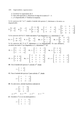 a) krlxwnlrar los eigellvalores de 11. 
b) Para cada eigenvalor 1, determinar el rango de la matriz111 - <4 
c) ¿,Es diagonalizable A? Justificar In respuesta. 
En los qercicios del 8 al 1 1. hallar una matriz P que diagonalice a A, y determinar P" AP. 
cncontrar una matri7 P que diagonalice a A, y determinar P"AP 
18. Con el mktodo del ejercicio 5, calcular A", donde 
19. Usar el metodo del ejercicio 5 para calcular A", donde 
A = [-A : -"] o 15 -2 
20. En cada inciso, calcular la potencia indicada de 
21. Encontrar 4" SI II es un entero positlvo y 
3 
3o'I 
3 - 1 4o j 
 