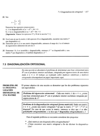 7.3 Diagonalización ortogonal / 43 7 
22. Sea 
Demostrar las siguientes proposiciones: 
a) A es diagonalizable si (a - -+ 4hc > O. 
b) A no es diagonalizable si (a - 4' + 4hc < O. 
[Sugerencia. Véanse los ejercicios 17 y 18 de la sección 7.1 .] 
23. En el caso en que la matnz A del ejercicio 22 es diagonalizable, encontrar una matriz P 
24. Demostrar que si A es una matriz diagonalizable, entonces el rango de A es el número 
que diagonalice a A. 
de eigenvalores diferentes de cero de .4. 
25. Demostrar: Si A es invertible y diagonalizable, entonces A" es diagonalizable y una 
matriz P que diagonalice a A también diagonaliza a A". 
7.3 DIAGONALIZACIÓN ORTOGONAL 
En esta sección se abordará el problema de determinar una base ortonormal para 
R" con el producto interior euclidiano, integrada por eigenvectores de una matriz 
dada A n x n. El trabajo ya realizado sobre matrices simétricas y matrices 
ortogonales desempeñará un papel importante aquí. 
PROBLEMA DE El primer objetivo de esta sección es demostrar que los dos problemas siguientes 
LA DIAGONA- son equivalentes. 
ORTOGoNAL DE 
UNA MATRIZ 
Problema del eigenvector ortonormal Cada una matriz A de n x n, ¿existe 
una base ortonormal para R" con el producto interior euclidiano integrada por 
eigenvectores de A? 
LIZACION 
~~~~ ~~ 
Problema de la diagonalización ortogonal vorma matricial). Dada una matriz 
A n X n, ¿existe una matriz ortogonal P tal que la matriz P"AP = PTAP es 
diagonal? En caso de que exista la matriz. entonces se dice que A es dia-gonalizable 
ortogonalmente, y se dice que P diagonaliza ortogonalmente a A. 
Para el segundo problema es necesario considerar dos preguntas' 
e ¿Qué matrices son diagonalrmbles ortogonalmente? 
o LCómo encontrar una matriz ortogonal a fin de efectuar la diagonaliza-ción? 
 