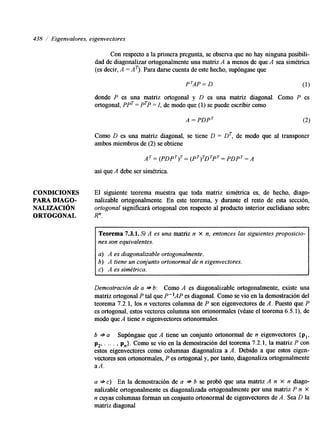 438 / Eigenvalores, eigenvectores 
Con respecto a la primera pregunta, se observa que no hay ninguna posibili-dad 
de diagonalizar ortogonalmente una matriz A a menos de que A sea simétrica 
(es decir, A =AT). Para darse cuenta de este hecho, supóngase que 
P'AP = D (1) 
donde P es una matriz ortogonal y D es una matriz diagonal. Como P es 
ortogonal, PPT = PTP = I, de modo que (1) se puede escribir como 
Como D es una matriz diagonal, se tiene D = DT, de modo que al transponer 
ambos miembros de (2) se obtiene 
A T = (PDPT)T= (PT)TDTPT= PDPT = A 
así que A debe ser simétrica. 
CONDICIONES El siguiente teorema muestra que toda matriz simétrica es, de hecho, diago- 
PARA DIAGO- nalizable ortogonalmente. En este teorema, y durante el resto de esta sección, 
NALIZACI~N ortogonal sigruficará ortogonal con respecto al producto interior euclidiano sobre 
ORTOGONAL R" 
Teorema 7.3.1. Si A es una matriz n x n, entonces las siguientes proposicio-nes 
son equivalentes. 
a) A es diagonalizable ortogonalmente. 
b) A tiene un conjunto ortonormal de n eigenvectores. 
c> A es simétrica. 
Demostración de a * 6: Como A es diagonalizable ortogonalmente, existe una 
matriz ortogonal P tal que P"AP es diagonal. Como se vio en la demostración del 
teorema 7.2.1, los n vectores columna de P son eigenvectores de A. Puesto que P 
es ortogonal, estos vectores columna son ortonormales (véase el teorema 6.5.1), de 
modo que A tiene n eigenvectores ortonormales. 
b * a Supóngase que A tiene un conjunto ortonormal de n eigenvectores { p 
p2, . .. . , p,}. Como se vio en la demostración del teorema 7.2.1, la matriz P con 
estos eigenvectores como columnas diagonaliza a A. Debido a que estos eigen-vectores 
son ortonormales, P es ortogonal y, por tanto, diagonaliza ortogonalmente 
aA. 
a * c) En la demostración de a * b se probó que una matriz A n x n diago-nalizable 
ortogonalmente es dagonalizada ortogonalmente por una matriz P n X 
n cuyas columnas forman un conjunto ortonormal de eigenvectores de A. Sea D la 
matriz diagonal 
 