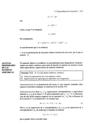 7.3 Diagonalización ortogonal / 439 
D = P “AP 
Así, 
A = PDP-] 
o bien, ya que P es ortogonal, 
A = PDPT 
Por consiguiente, 
A T = (POPT)’= PDTPT= PDPT= A 
lo cual demuestra que A es simétrica. 
c + a) La demostración de esta parte rebasa el alcance de este texto, por lo que se 
omitirá. 0 
ALGUNAS El siguiente objetivo es establecer un procedimiento para diagonalizar ortogonal- 
PROPIEDADES mente una matriz simétrica, pero antes de hacerlo se requiere un teorema crucial 
DE LAS sobre eigenvalores y eigenvectores de matrices simétricas. 
MATRICES 
SIMÉTRICAS Teorema 7.3.2. Si A es una matriz simétrica, entonces: 
a) Todos los eigenvalores de A son números reales. 
6) Eigenvectores de eigenespacios diferentes son ortogonales. 
Demostración de a). La demostración del inciso a), que requiere resultados sobre 
espacios vectoriales complejos, se analizará en la sección 10.6. 
Demostración de 6). Sean v1 y v2 eigenvectores correspondientes a eigenvalores 
distintos A, y A, de la matriz A. Se quiere demostrar que v, v, = O. La demostra-ción 
de este hecho requiere empezar con la expresión Av, * v,. Por la fórmula (8) 
de la sección 4.1 y la simetría de A se concluye que 
Pero v, es un eigenvector de A correspondiente a Al y v2 es un eigenvector de A 
corresponhente a A,, de modo que (3) produce la relación 
A , V ] . v2 = V] A*vz 
que se puede volver a escribir como 
 