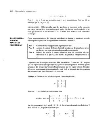 -130 Eigenvalores, eigenvectores 
( A - A 2 ) ( V I .v2) =o (4) 
Pero Al - 1, f O, ya que se supone que A, y A2 son distintos. Así, por (4) se 
concluye que v1 + v2 = O. 0 
OBSERVACI~N. El lector debe recordar que hasta el momento se ha supuesto 
que todas las matrices tienen elementos reales. De hecho, en el capitulo 10 se 
verá que el inciso a) del teorema 7.3.2 es falso para matrices con elementos 
complejos. 
DIAGONALIZA- Como una consecuencia del teorema precedente se obtiene el siguiente procedi- 
CION DE miento para diagonalizar ortogonalmente una matriz simétrica. 
MATRICES 
SIMÉTRICAS Paso 1. Encontrar una base para cada eigenespacio de A . 
Baso 2. Aplicar el proceso de Gram-Schmidt a cada una de estas bases a fin 
de obtener una base ortonormal para cada eigenespacio. 
Paso 3. Formar la matriz P cuyas columnas son los vectores básicos 
obtenidos en el paso 2; esta matriz diagonaliza ortogonalmente a 
A . 
La justificación de este procedimiento debe ser evidente: El teorema 7.3.2 asegura 
que los eigenvectores de eigenespacios drferenfes son ortogonales, mientras que la 
aplicación del proceso de Gram-Schmidt asegura que los eigenvectores obtenidos 
del murno eigenespacio son ortonormales. Así, todo el conjunto de eigenvectores 
obtenidos con este procedimiento es ortonormal. 
Ejemplo 1 Encontrar una matriz ortogonal P que diagonalice a 
Soluci6n. La ecuación característica de A es 
det(A1-A)=det ["--2 : A1-: 4 - 2 =(A-2)2(A-8)=0 
Así, los eigenvalores de A son A = 2 y il = S. Por el método usado en el ejemplo S 
de la sección 7.1, se puede demostrar que 
uF[-;] y %=[ -;] 
 