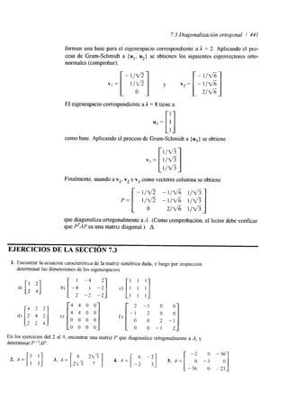 7.3 Diagonalizacidn ortogonal / 441 
forman una base para el eigenespacio correspondiente a X = 2. Aplicando el pro-ceso 
de Gram-Schmidt a {u1, u2$ se obtienen los siguientes eigenvectores orto-normales 
v, = [ l/ofi] y v2= 
(comprobar): 
- l / v ? 
El eigenespacio correspondiente a X = 8 tiene a 
como base. Aplicando el proceso de Gram-Schmidt a {u3} se obtiene 
Finalmente. usando a vl, v2 y v3 como vectores columna se obtiene 
O 2 / d 1/%5 I 
- l / u 2 -116 l/V5 
p = [ l / v ? - 116 l / v 3 
que diagonaliza ortogonalmente a A. (Como comprobación, el lector debe verificar 
que PTAP es una matriz diagonal.) A 
EJERCICIOS DE LA SECCIÓN 7.3 
1. Encontrar la ecuación característica de la matriz simétrica dada, y luego por inspección 
determinar las dimensiones de los eigenespaclos 
: '1 4 4 0 0 
[-2 :- 1; ;o -;I 
df e) [4 O o] f ) 2 2 4 0 0 0 0 
0 0 0 0 0 0 - I 
En los ejercicios del 2 al 9, encontrar una matriz P que diagonalice ortogonalmente a A, y 
determinar P"AP. 
 