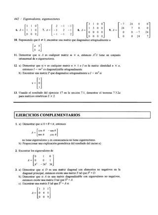 6. A = [ I 1 O] 7 . A = [ : ! :: I!] 8. A = [ ’O 0 o0 0 ‘1 9. A = [ 24O 
442 / Eigenvalores, eigenvectores 
1 1 0 
3 1 0 0 -7 24 O O 
O7 - 70 2 O4 
O 0 0 0 O O 2 4 7 
O 0 0 
10. Suponiendo que b f O, encontrar una matriz que diagonalice ortogollalmente a 
11. Demostrar que si A es cualquier matnz m X n, entonces ATA tiene un conjunto 
ortonormal de n eigenvectores. 
12. a) Demostrar que si v es cualquier matnz n X 1 e I es la matriz identidad n X n, 
entonces Z - wT es diagonalizable ortogonalmente. 
b) Encontrar una matriz P que diagonalice ortogonalmente aI - wTs i 
13. Usando el resultado del ejercicio 17 en la sección 7.1, demostrar el teorema 7 . 3 . 2 ~ 
para matrices simétncas 2 X 2. 
EJERCICIOS COMPLEMENTARIOS 
1. a) Demostrar que si O < 0 < n, entonces 
sen 8 cos 8 1 
A = [ cos 0 -sen 0 
no tiene eigenvalores y en consecuencia no tiene eigenvectores. 
b) Proporcionar una explicación geométrica del resultado del incisao) 
2. Encontrar los eigenvalores de 
3. a) Demostrar que si D es una matriz diagonal con elementos no negativos en la 
diagonal principal, entonces existe una matriz S tal que S’ = D. 
b) Demostrar que si A es una matriz diagonalizable con eigenvalores no negativos, 
entonces existe una matnz S tal que S’ =A. 
c) Encontrar una matriz S tal que S’ = A si 
 