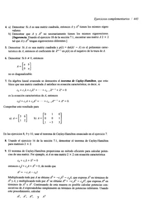 Ejercicios complementarios / 443 
4. a) Demostrar: Si A es una matriz cuadrada, entonces A y AT tienen los mismos eigen-valores. 
b) Demostrar que A y AT no necesariamente tienen los mismos eigenvectores. 
[Sugerencia Usando el ejercicio 18 de la sección 7.1, encontrar una matriz A 2 X 2 
tal que A y AT tengan eigenvectores diferentes.] 
5. Demostrar: Si A es una matriz cuadrada y p(1) = det(1Z - A) es el polinomio carac-terístico 
de A, entonces el coeficiente de 1"" enp(1) es el negativo de la traza de A. 
6. Demostrar: Si b # O, entonces 
no es diagonalizable. 
7. En algebra lineal avanzada se demuestra el teorema de Cayley-Hamilton, que esta-blece 
que una matriz cuadradaA satisface su ecuación característica;e s decir, si 
c o + c l a + c ~ a ~ + ~ ~ ~ + c ~ ~ , ~ - ~ + a ~ = o 
es la ecuación característica de A, entonces 
col + c,A + c2A2 + . . . + cn- ,A"-' + A" = O. 
Comprobar este resultado para 
O 1 0 
1 -3 3 
En las ejercicios 8, 9 y 10, usar el teorema de Cayley-Hamilton enunciado en el ejercicio7 . 
8. Usando el ejercicio 16 de la sección 7.1, demostrar el teorema de Cayley-Hamilton 
paramatrices2 X 2. 
9. El teorema de Cayley-Hamilton proporciona un método eficiente para calcular poten-cias 
de una matnz. Por ejemplo, si A es una matriz 2 X 2 con ecuación característica 
co + + a2 = o 
entonces cJ + c,A + A2 = O, de modo que 
A2 = -cIA -col 
Multiplicando todo por A se obtiene A3 = -c,A2 - e&, que expresa A3 en términos de 
A2 y A, y multiplicando todo por A2 se obtiene A4 = -c1A3 - c a z , que expresa A4 en 
términos de A3 y A2. Continuando de esta manera es posible calcular potencias con-secutivas 
de A expresándolas simplemente en términos de potencias inferiores. Usando 
este procedimiento, calcular 
A2, A3, A4, y As 
 