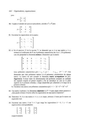 444 1 Eigenvalores, eigenvectores 
para 
10. Usando el método del ejercicio precedente, calcularA3 y A4 para 
11. Encontrar los eigenvalores de la matriz 
12. a) En el ejercicio 15 de la sección 7.1 se demostró que si A es una matriz n X n, 
entonces el coeficiente de A" en el polinomio característico de A es 1. (Un polinomio 
con esta propiedad se denomina mdnico.) Demostrar que la matriz 
demuestra que todo polinomio mónico es el polinomio característico de alguna 
matriz. La matriz de este ejemplo se denomina mutriz acompmlunfe de p(ll). 
Sugerencia Evaluar todos los determinantes del problema sumando un múltiplo 
del segundo renglón al primer renglón a fm de introducir un cero en la parte 
superlor de la primera columna, y luego desarrollar por cofactores a lo largo de la 
primera columna 
b) Encontrar una matriz con polinormo característico p(L) = 1 - U + ,I2 + 3L3 + 1'. 
13. Una matm cuadrada A se denomina nilpotente si A" = O para algún entero positivo n. 
¿,Qué puede afirmar el lector sobre los eigenvalores de una matriz nilpotente? 
14. Ikmostrar: Si A es una matriz n X II y n es impar, entonces A tiene por lo menos un 
eigenvalor real. 
15. Encontrar una matriz A de 3 X 3 que tenga los eigenvalores 1 = O, 1 y - 1 con 
elgenvectores correspondientes 
respectivamente. 
 