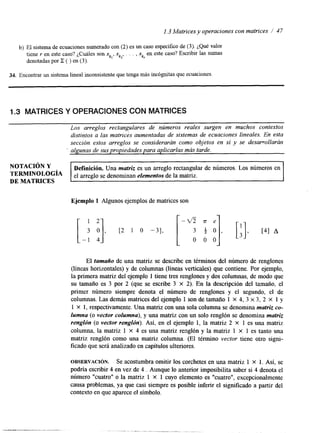 l. 3 Matrices y operaciones con matrices / 4 7 
b) El sistema de ecuaciones numeradoc on (2) es un caso específico de (3). ¿Qué valor 
tiene y en este caso? ¿Cuáles son xk,, xk2, . . . , x en este caso? Escribir las sumas 
I: k, 
denotadas por ( ) en ( 3 ) . 
34. Encontrar un sistema lineal inconsistente quete nga más incógnitas que ecuaciones 
1.3 MATRICES Y OPERACIONES CON MATRICES 
Los arreglos rectangulares de números reales surgen en muchos contextos 
distintos a las matrices aumentadas de sistemas de ecuaciones lineales. En esta 
sección estos arreglos se considerarán como objetos en sí y se desarrollarán 
' algunas de sus propiedades para aplicarlas más tarde. 
NOTACI~NY Definición. Una matriz es un arreglo rectangular de números. Los números en 
TERMINoLoGÍA el arreglo se denominan efementos de la matriz. 
DE MATRICES 
Ejemplo 1 Algunos ejemplos de matrices son 
El tamaiio de una matriz se describe en términos del número de renglones 
(líneas horizontales) y de columnas (líneas verticales) que contiene. Por ejemplo, 
la primera matriz del ejemplo 1 tiene tres renglones y dos columnas, de modo que 
su tamaño es 3 por 2 (que se escribe 3 X 2). En la descripción del tamaño, el 
primer número siempre denota el número de renglones y el segundo, el de 
columnas. Las demás matrices del ejemplo 1 son de tamaño 1 X 4, 3 x 3, 2 X 1 y 
1 X 1, respectivamente. Una matriz conu na sola columna se denomina matriz co-lumna 
(o vector columna), y una matriz con un solo renglón se denomina matriz 
renglón (o vector renglón). Así, en el ejemplo 1, la matriz 2 X 1 es una matriz 
columna, la matriz 1 X 4 es una matriz renglón y la matriz 1 X 1 es tanto una 
matriz renglón como una matriz columna. (El término vector tiene otro signi-ficado 
que será analizado en capítulos ulteriores. 
OBSERVACI~N. Se acostumbra omitir los corchetes en una matriz 1 X 1. Así, se 
podría escribir 4 en vez de 4 . Aunque lo anterior imposibilita saber si 4 denota el 
número "cuatro1' o la matriz 1 X 1 cuyo elemento es 'Icuatro", excepcionalmente 
causa problemas, ya que casi siempre es posible inferir el significado a partir del 
contexto en que aparecel símbolo. 
 