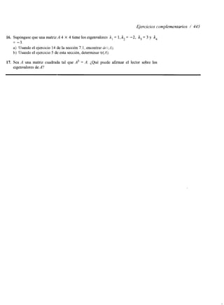 Ejercicios complementarios / 445 
16. Supóngase que una matriz A 4 X 4 tiene los eigenvalores Al = 1, l2 = -2, 1, = 3 y 
= - 3 . 
a) Usando el ejercicio 14 de la sección 7.1, encontrar dei;.A). 
b) IJsando el ejercicio 5 de esta sección, determinar tr(A). 
17. Sea A una matriz cuadrada tal que A3 = A. ¿Qué puede afirmar el lector sobre los 
elgenvalores de A? 
 