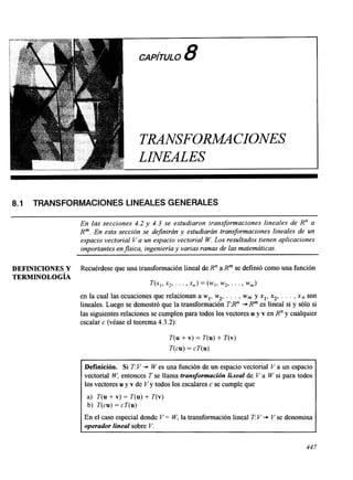CAPITU8LO 
TRANSFORM4CIONES 
LINEALES 
8.1 TRANSFORMACIONES LINEALES GENERALES 
En las secciones 4.2 y 4.3 se estudiaron Iransformaciones lineales de R" a 
R". En esta sección se definirán y estudiarán transformaciones lineales de un 
espacio vectorial Va un espacio vectorial W. Los resultados tienen aplicaciones 
importantes en fisica, ingeniería y varias ramas de las matemáticas. 
DEFINICIONES Y Recuérdese que una transformación lineal de R" a Rm se definió como una función 
TERMINOLOGÍA 
w , , x2, . . . ,x,) = ( y , w2, . . . , wm) 
en la cual las ecuaciones que relacionan a wl, w2, . . . , wm y xl, xz, . . . , x, son 
lineales. Luego se demostró que la transformación T:Rn i* R" es lineal si y sólo si 
las siguientes relaciones se cumplen para todos los vectores u y v en R" y cualquier 
escalar c (véase el teorema 4.3.2): 
T(u + v) = T(u) + T(v) 
T(cu) = cT(u) 
Definición. Si T: V * W es una función de un espacio vectorial V a un espacio 
vectorial W, entonces T se llama transformación libzeal de Va W si para todos 
los vectores u y v de V y todos los escalares c se cumple que 
a) T(u + v) = T( u) + T(v) 
b) T(cu) = cT(u) 
En el caso especial donde V = W, la transformación lineal T: V * V se denomina 
operador lineal sobre V. 
44 7 
 