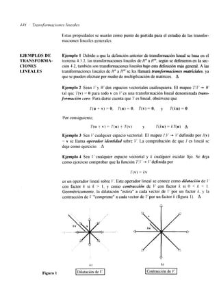 Estas propiedades se usarán como punto de partida para el estudio de las transfor-maclones 
linealcs generalcs. 
EJEMPLOS DE E,jemplo 1 Debido a que la definición anterior de transformación lineal se basa en el 
TRANSFORMA- teorema 43.2, las transformaciones lineales de R" aR", según se definieron en la sec- 
CIONES ción 4.2, también son transformaciones lineales bajo esta definición más general. A las 
LINEALES transformaciones lineales de Hn a R" se les llamará trunsformucwnes matricides, ya 
que se pueden efectuar por m d o de multiplicación de matrices. A 
Ejemplo 2 Sean G' y E' dos espacios vectoriales cualesquiera. El mapeo T: V + W 
tal que ?'(v) = O para todo v en V es una transformación lineal denominada trans-formación 
cero. Para darse cuenta que 7' es lineal, obsérvese que 
P(u + v) = o, 7'(u) = o. T(v) = o, y T(ku) = o 
Por consiguicnte. 
T(u + V) = T(u) + T(v) y T(ku) = kT(u) A 
Ejemplo 3 Sea J'cualquier espacio vectorial. El mapeo I:V + V definido por I(v) 
= v se llama operador identidad sobre b'. La comprobación de que I es lineal sc 
deja como qercicio. A 
Ejemplo 1 Sea I' cualquier espacio vectorial y k cualquier escalar fijo. Se deja 
como ejercicio comprobar que la función 7 I.' + C'definida por 
T(v) = kv 
es un operador lineal sobre 1'. Este operador lineal se conoce como dilatación de P. 
con factor k si k > 1, y como contracción de V con factor k si O < k < 1 
Geométricamente. la dilatación "estira" a cada vector de T' por un factor k. y la 
contracción de L '"comprime" a cada vector de I' por un factor k (figura 1). A 
 